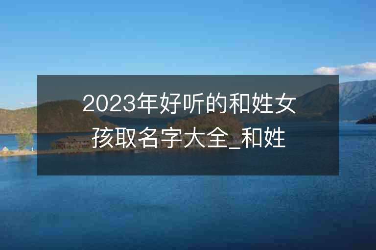 2023年好聽的和姓女孩取名字大全_和姓女孩子名字大全2023起名