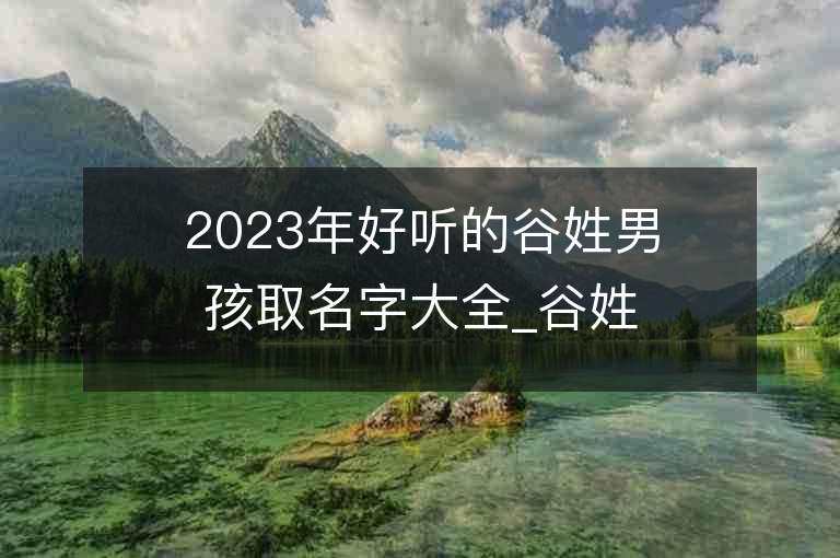 2023年好聽(tīng)的谷姓男孩取名字大全_谷姓男孩子名字大全2023起名