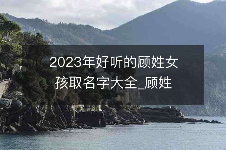 2023年好聽的顧姓女孩取名字大全_顧姓女孩子名字大全2023起名