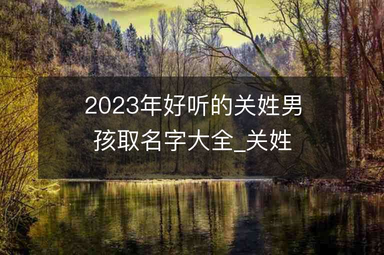 2023年好聽的關姓男孩取名字大全_關姓男孩子名字大全2023起名