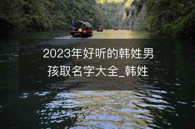 2023年好聽(tīng)的韓姓男孩取名字大全_韓姓男孩子名字大全2023起名