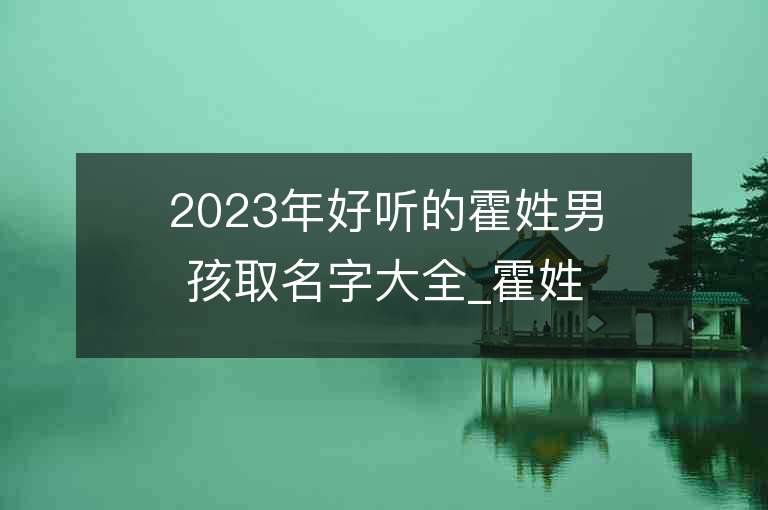 2023年好聽的霍姓男孩取名字大全_霍姓男孩子名字大全2023起名