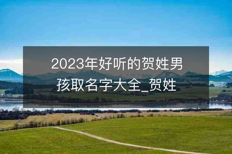 2023年好聽的賀姓男孩取名字大全_賀姓男孩子名字大全2023起名