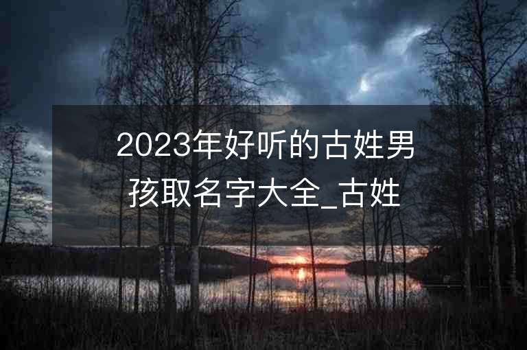 2023年好聽的古姓男孩取名字大全_古姓男孩子名字大全2023起名