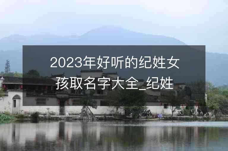 2023年好聽的紀姓女孩取名字大全_紀姓女孩子名字大全2023起名