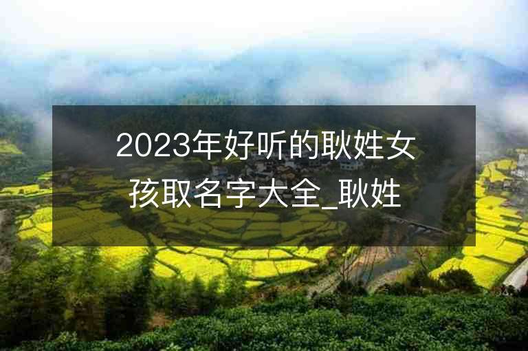 2023年好聽的耿姓女孩取名字大全_耿姓女孩子名字大全2023起名