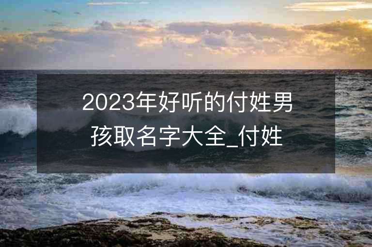 2023年好聽的付姓男孩取名字大全_付姓男孩子好聽的名字2023起名