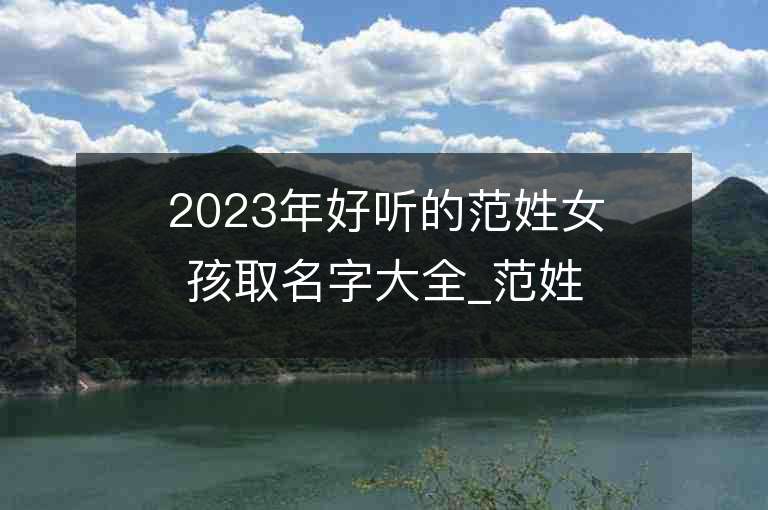 2023年好聽的范姓女孩取名字大全_范姓女孩子名字大全2023起名