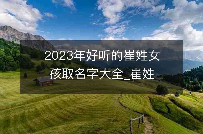 2023年好聽(tīng)的崔姓女孩取名字大全_崔姓女孩子名字大全2023起名