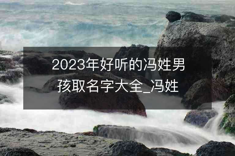 2023年好聽的馮姓男孩取名字大全_馮姓男孩子好聽的名字2023起名