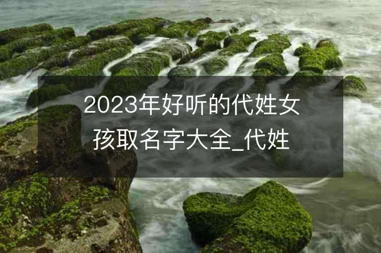 2023年好聽(tīng)的代姓女孩取名字大全_代姓女孩子名字大全2023起名