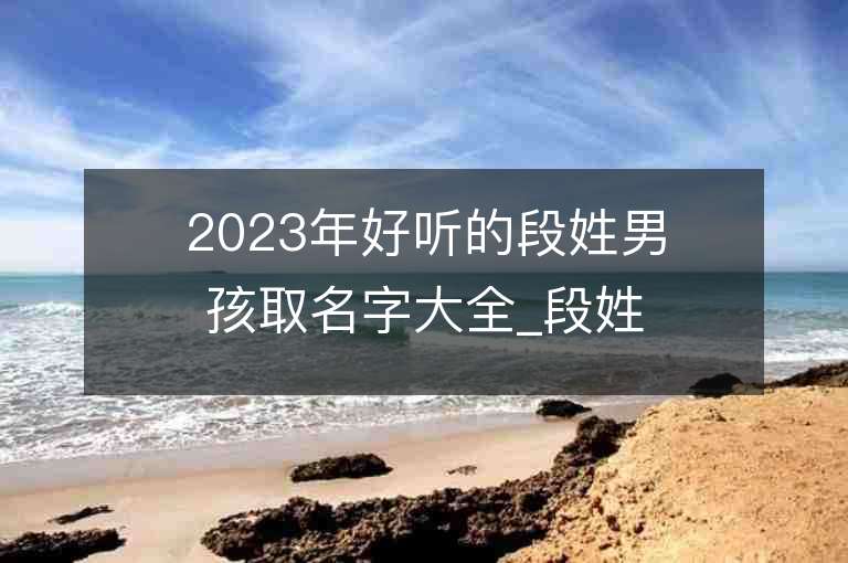 2023年好聽的段姓男孩取名字大全_段姓男孩子好聽的名字2023起名