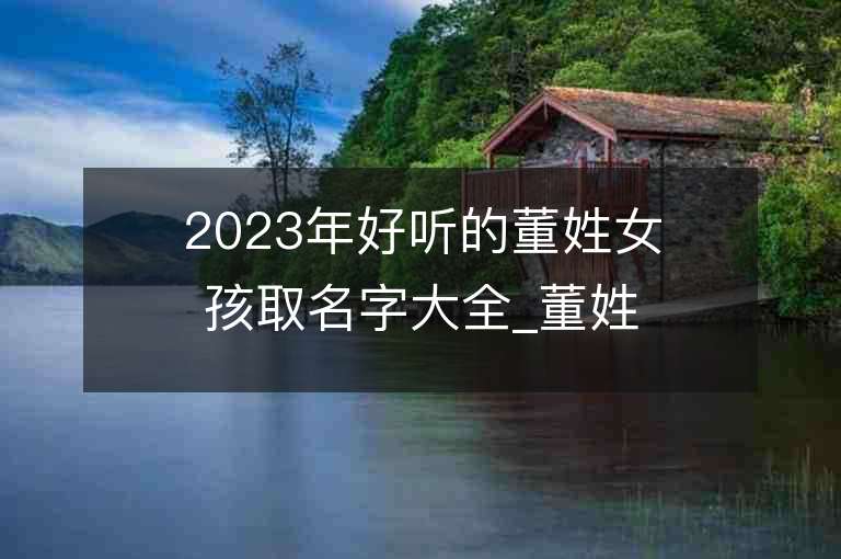 2023年好聽的董姓女孩取名字大全_董姓女孩子名字大全2023起名