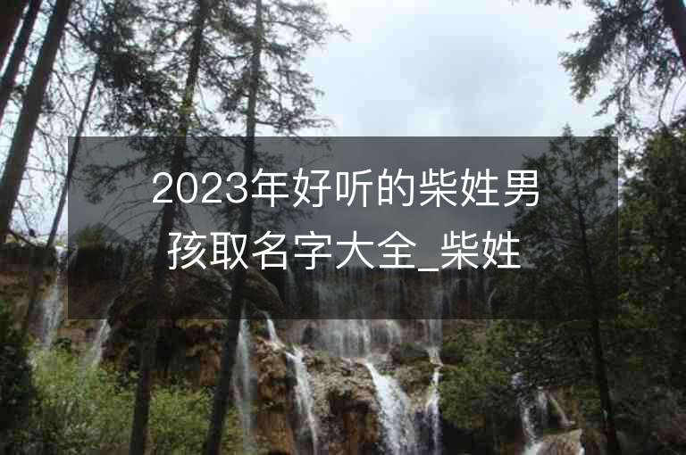 2023年好聽的柴姓男孩取名字大全_柴姓男孩子名字大全2023起名