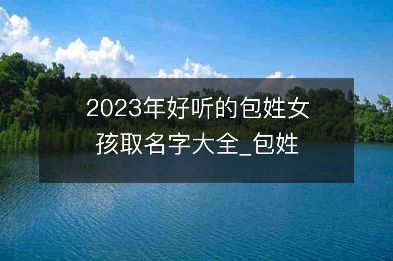 2023年好聽的包姓女孩取名字大全_包姓女孩子名字大全2023起名