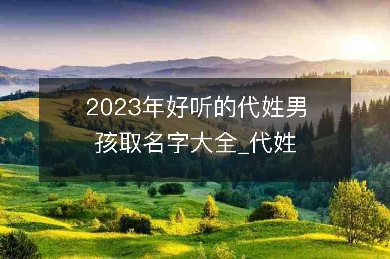 2023年好聽的代姓男孩取名字大全_代姓男孩子名字大全2023起名