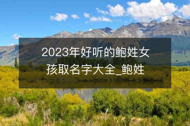 2023年好聽的鮑姓女孩取名字大全_鮑姓女孩子名字大全2023起名