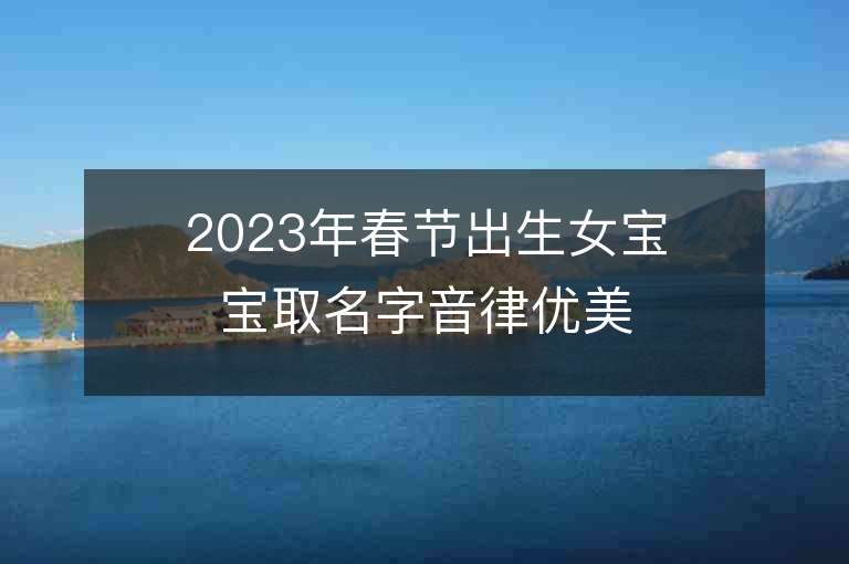 2023年春節出生女寶寶取名字音律優美朗朗上口的女寶寶取名字推薦