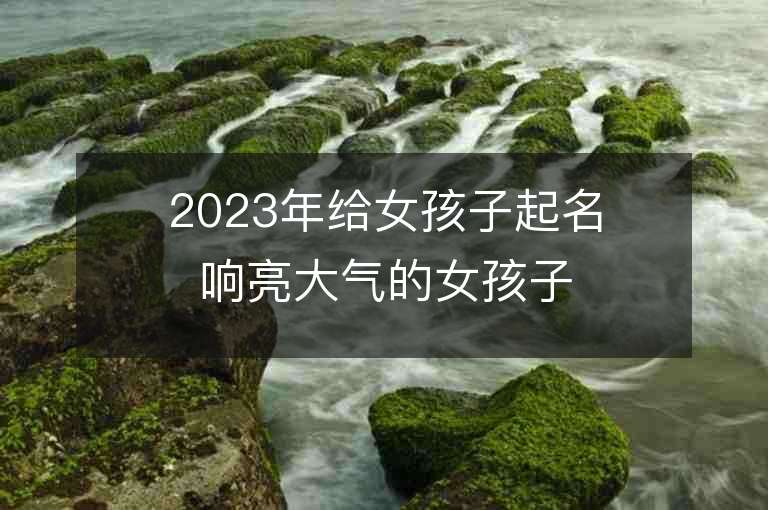 2023年給女孩子起名響亮大氣的女孩子名字推薦