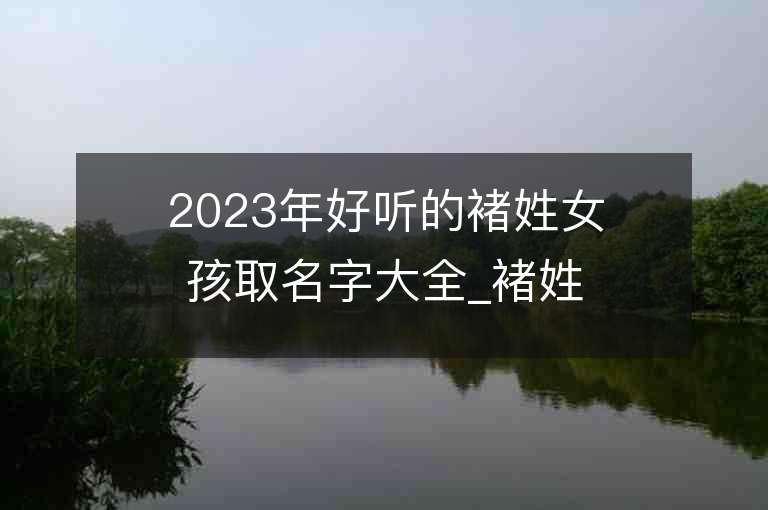 2023年好聽的褚姓女孩取名字大全_褚姓女孩子名字大全2023起名