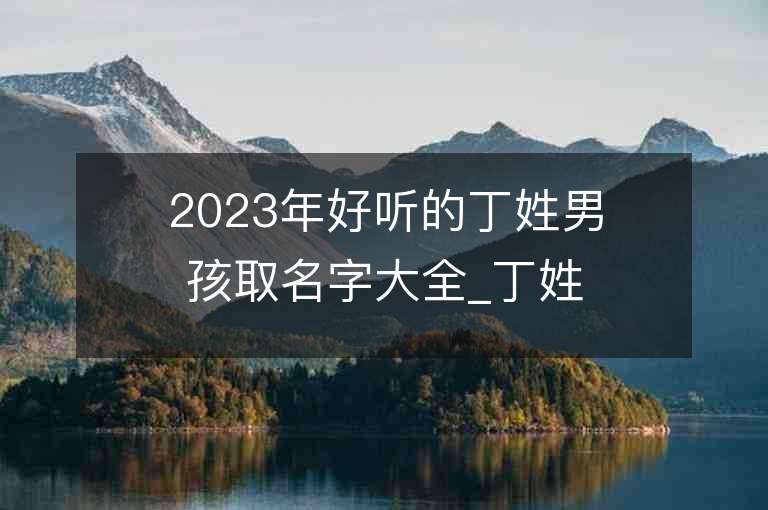 2023年好聽的丁姓男孩取名字大全_丁姓男孩子名字大全2023起名