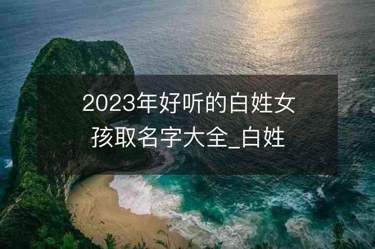 2023年好聽的白姓女孩取名字大全_白姓女孩子名字大全2023起名