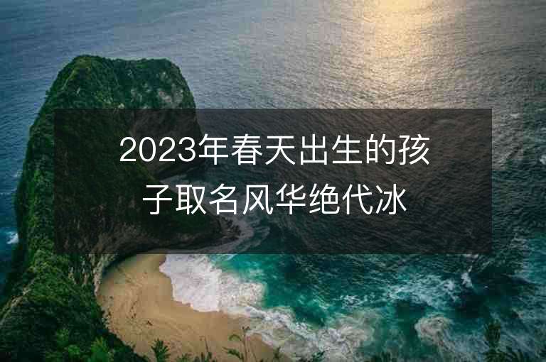 2023年春天出生的孩子取名風(fēng)華絕代冰清玉潔的女寶寶取名推薦