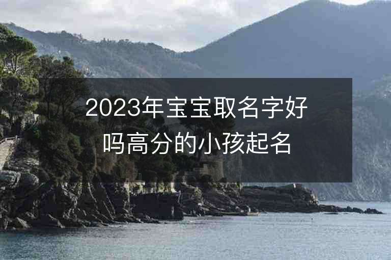 2023年寶寶取名字好嗎高分的小孩起名大全