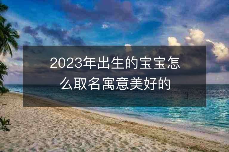 2023年出生的寶寶怎么取名寓意美好的小孩名字推薦