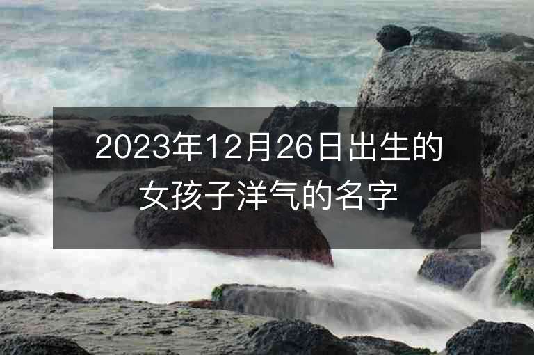 2023年12月26日出生的女孩子洋氣的名字五行缺金女寶寶取名推薦