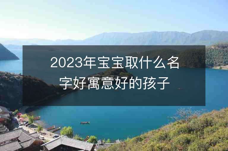 2023年寶寶取什么名字好寓意好的孩子取名推薦