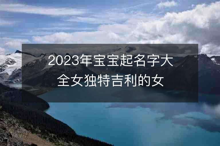 2023年寶寶起名字大全女獨特吉利的女孩子取名推薦