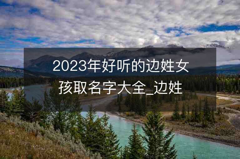 2023年好聽的邊姓女孩取名字大全_邊姓女孩子名字大全2023起名