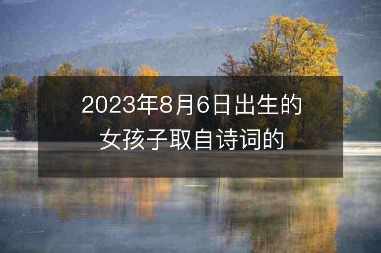 2023年8月6日出生的女孩子取自詩詞的名字簡單大氣的女寶寶取名字推薦