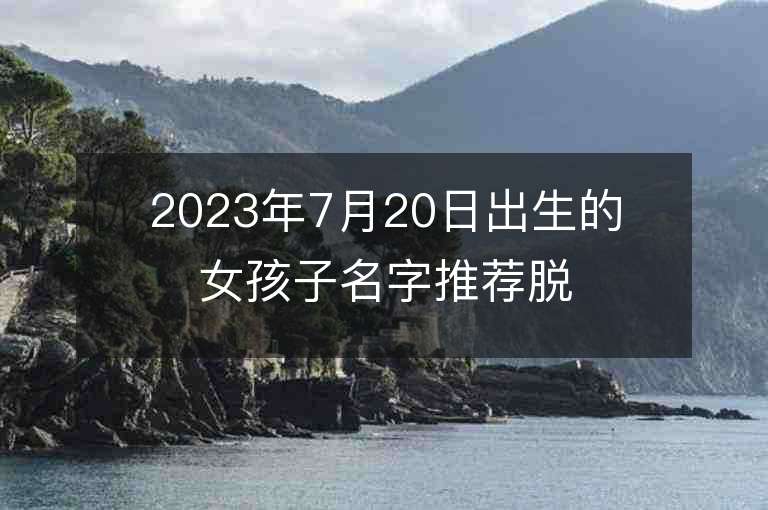 2023年7月20日出生的女孩子名字推薦脫俗高貴的名字分享