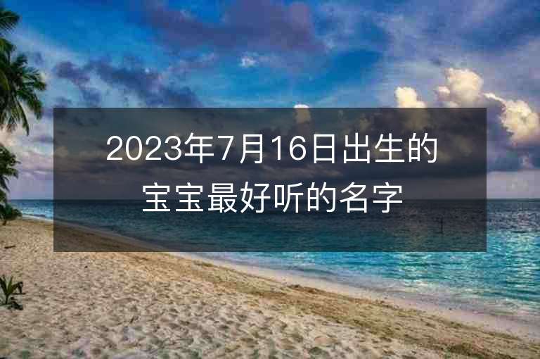 2023年7月16日出生的寶寶最好聽的名字文藝十足的女孩子名字推薦