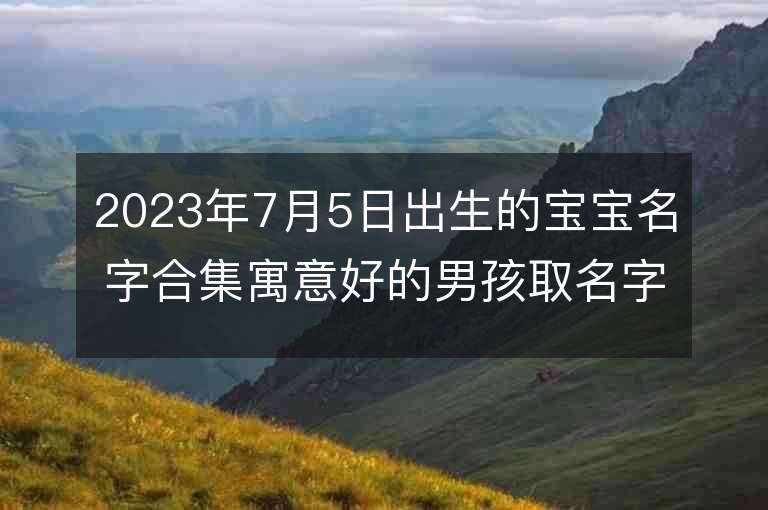 2023年7月5日出生的寶寶名字合集寓意好的男孩取名字推薦