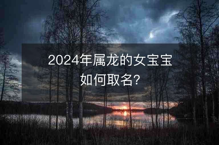 2024年屬龍的女寶寶如何取名？