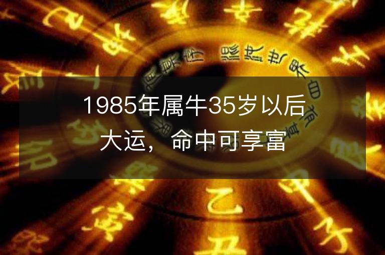 1985年屬牛35歲以后大運，命中可享富貴