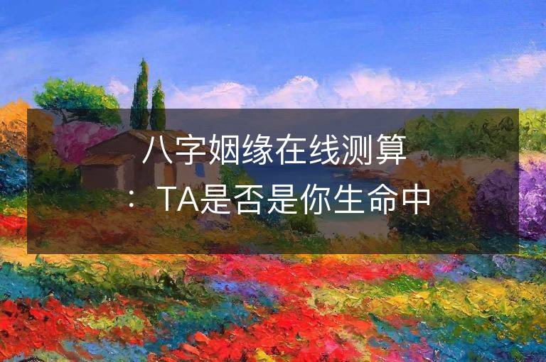 八字姻緣在線測算：TA是否是你生命中的那個人？