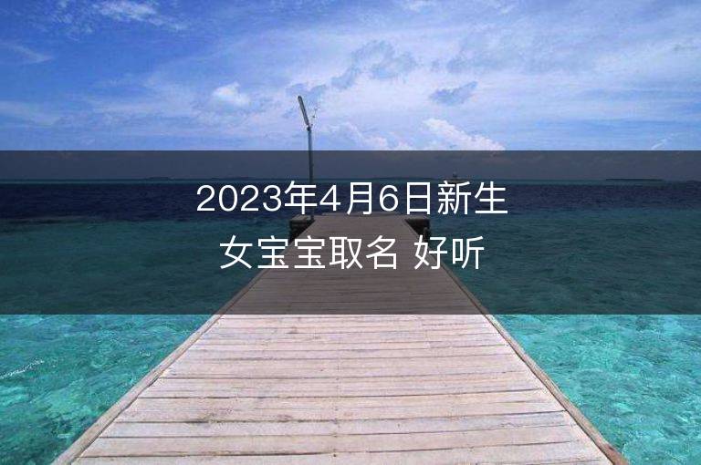 2023年4月6日新生女寶寶取名 好聽吉祥名字大全