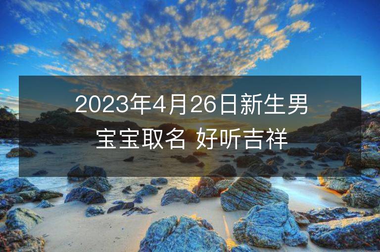 2023年4月26日新生男寶寶取名 好聽吉祥名字大全