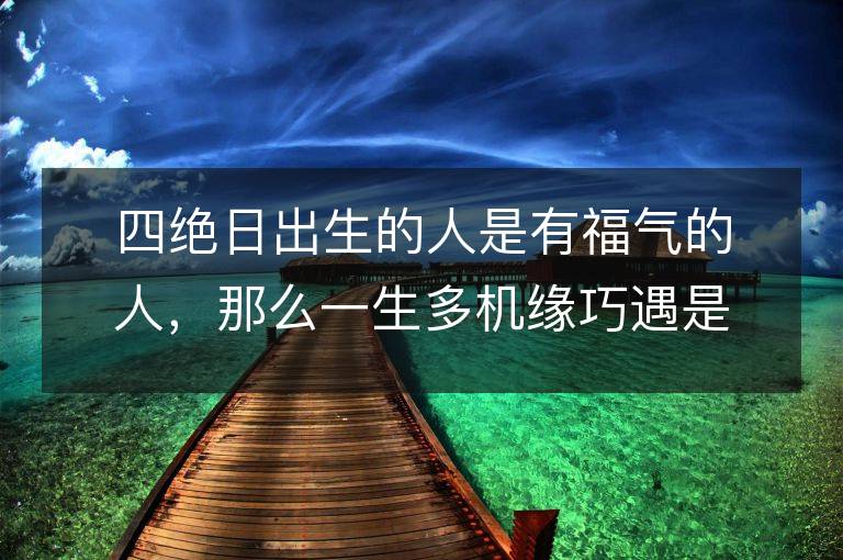 四絕日出生的人是有福氣的人，那么一生多機緣巧遇是其主要特點嗎？