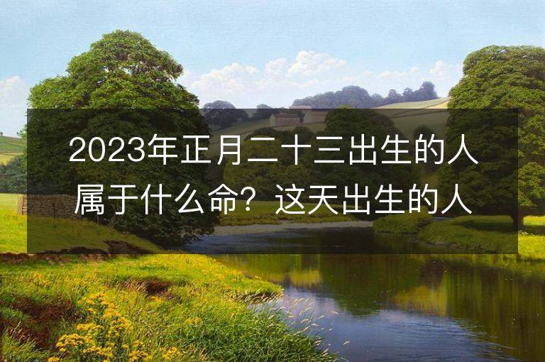 2023年正月二十三出生的人屬于什么命？這天出生的人的五行命運如何分析？