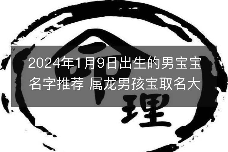 2024年1月9日出生的男寶寶名字推薦 屬龍男孩寶取名大全