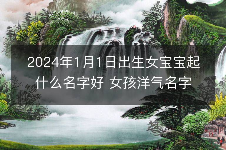 2024年1月1日出生女寶寶起什么名字好 女孩洋氣名字