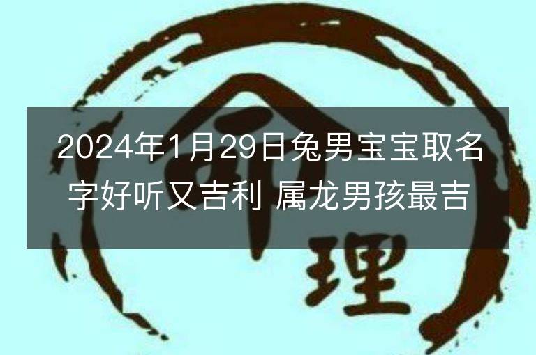 2024年1月29日兔男寶寶取名字好聽又吉利 屬龍男孩最吉利的名字