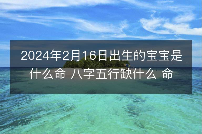 2024年2月16日出生的寶寶是什么命 八字五行缺什么 命好嗎