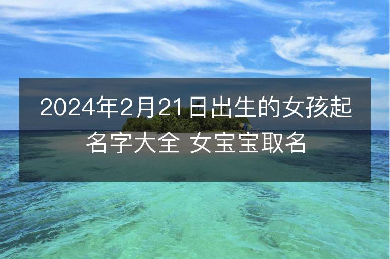 2024年2月21日出生的女孩起名字大全 女寶寶取名