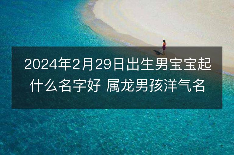 2024年2月29日出生男寶寶起什么名字好 屬龍男孩洋氣名字